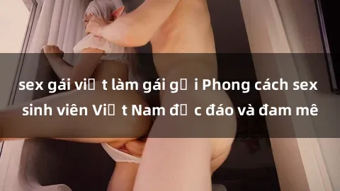 sex gái việt làm gái gọi Phong cách sex sinh viên Việt Nam độc đáo và đam mê